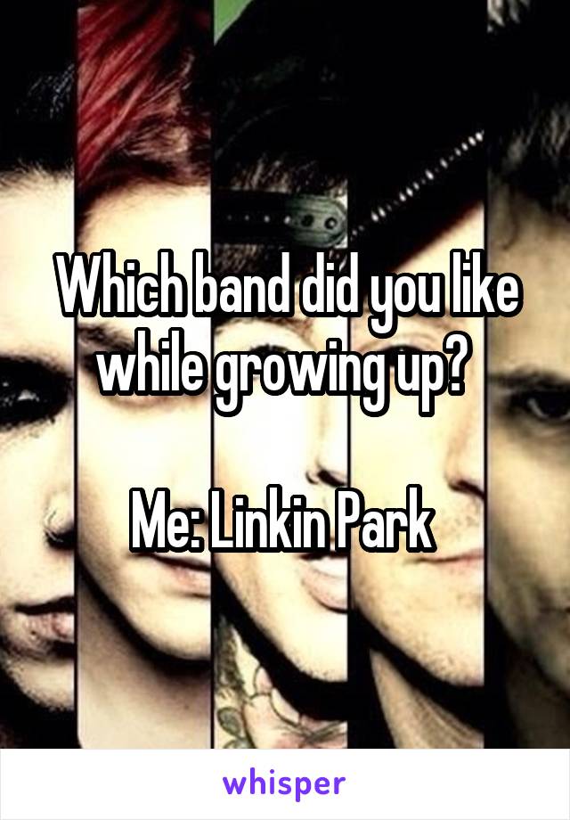 Which band did you like while growing up? 

Me: Linkin Park 