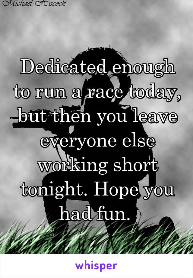 Dedicated enough to run a race today, but then you leave everyone else working short tonight. Hope you had fun. 