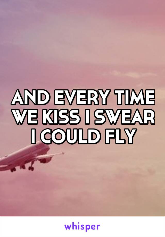 AND EVERY TIME WE KISS I SWEAR I COULD FLY