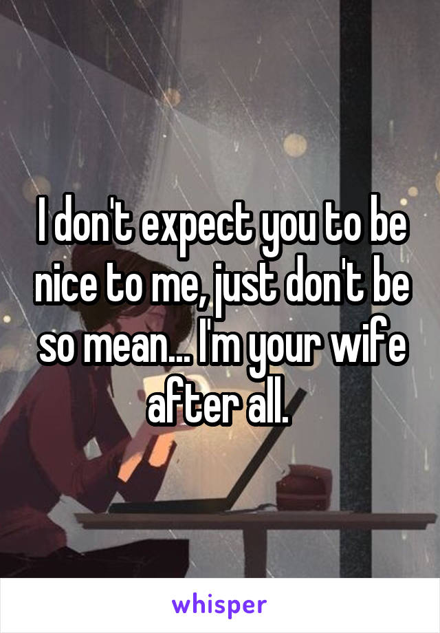 I don't expect you to be nice to me, just don't be so mean... I'm your wife after all. 