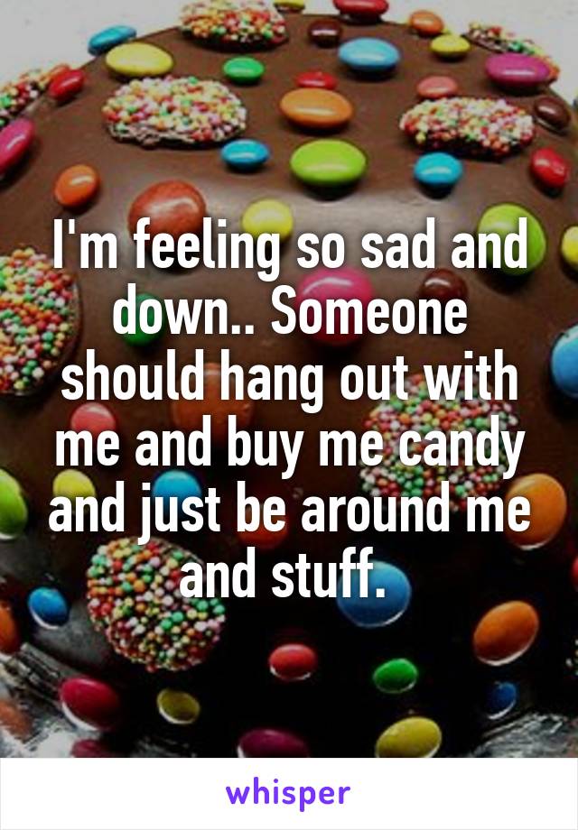 I'm feeling so sad and down.. Someone should hang out with me and buy me candy and just be around me and stuff. 