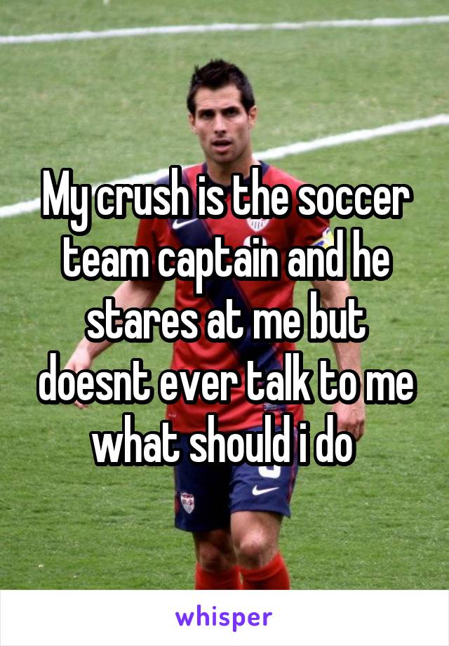 My crush is the soccer team captain and he stares at me but doesnt ever talk to me what should i do 