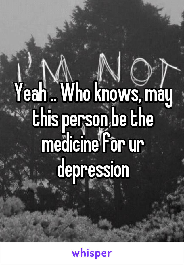 Yeah .. Who knows, may this person be the medicine for ur depression