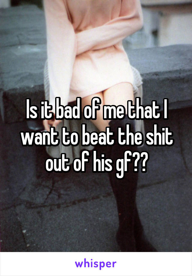 Is it bad of me that I want to beat the shit out of his gf??