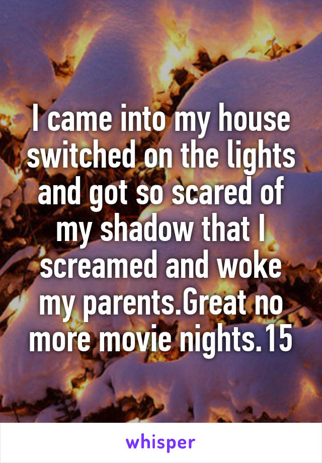 I came into my house switched on the lights and got so scared of my shadow that I screamed and woke my parents.Great no more movie nights.15