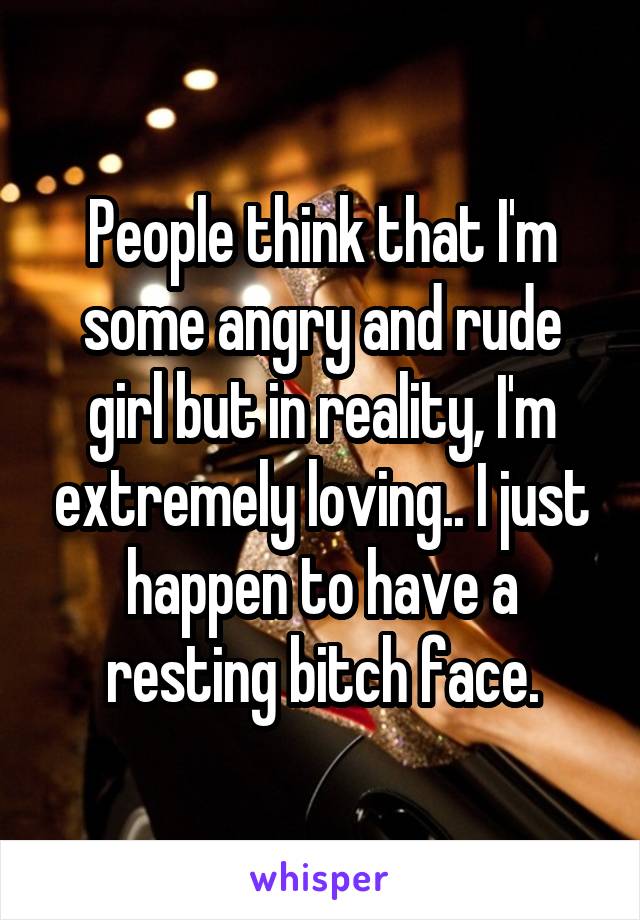 People think that I'm some angry and rude girl but in reality, I'm extremely loving.. I just happen to have a resting bitch face.