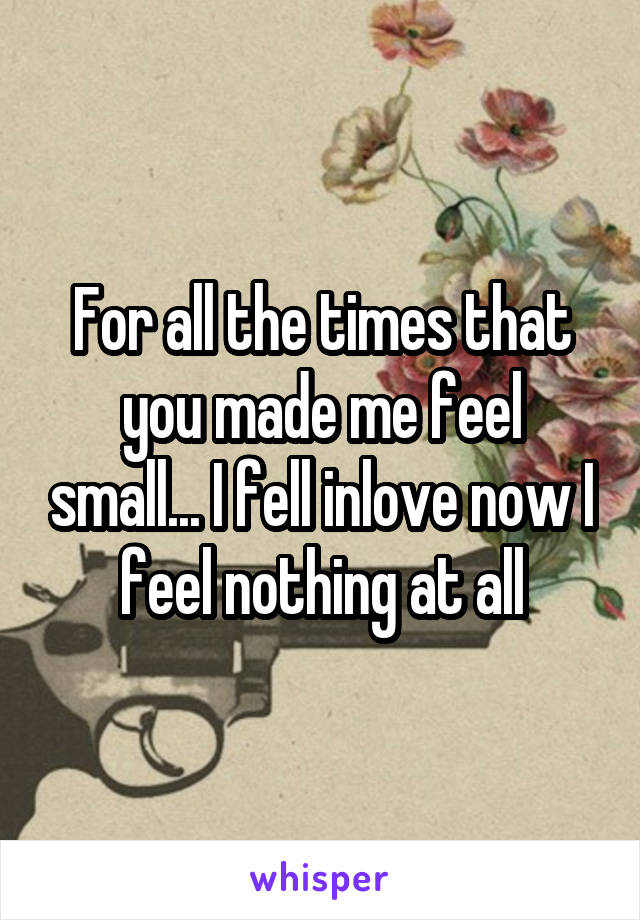 For all the times that you made me feel small... I fell inlove now I feel nothing at all