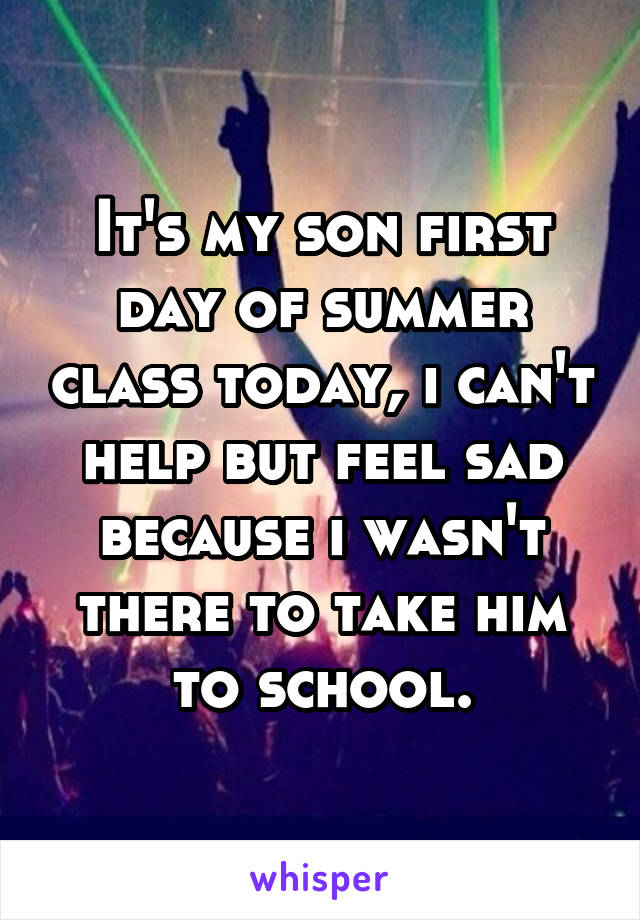 It's my son first day of summer class today, i can't help but feel sad because i wasn't there to take him to school.