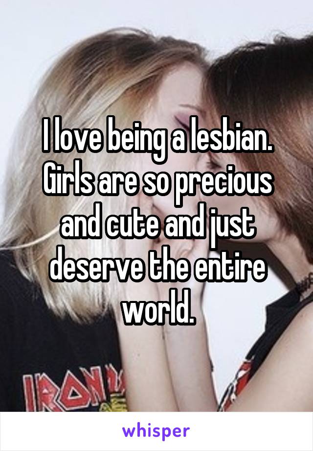 I love being a lesbian. Girls are so precious and cute and just deserve the entire world.