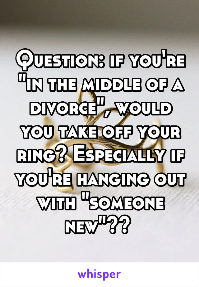 Question: if you're "in the middle of a divorce", would you take off your ring? Especially if you're hanging out with "someone new"?? 