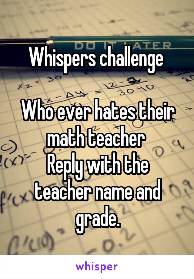 Whispers challenge 

Who ever hates their math teacher 
Reply with the teacher name and grade.