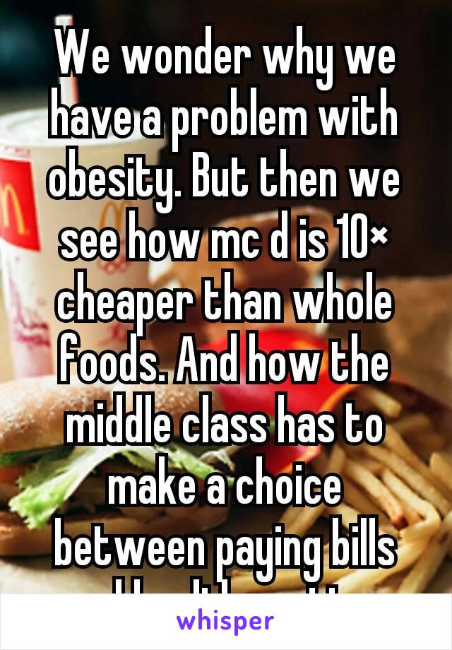 We wonder why we have a problem with obesity. But then we see how mc d is 10× cheaper than whole foods. And how the middle class has to make a choice between paying bills and healthy eating 