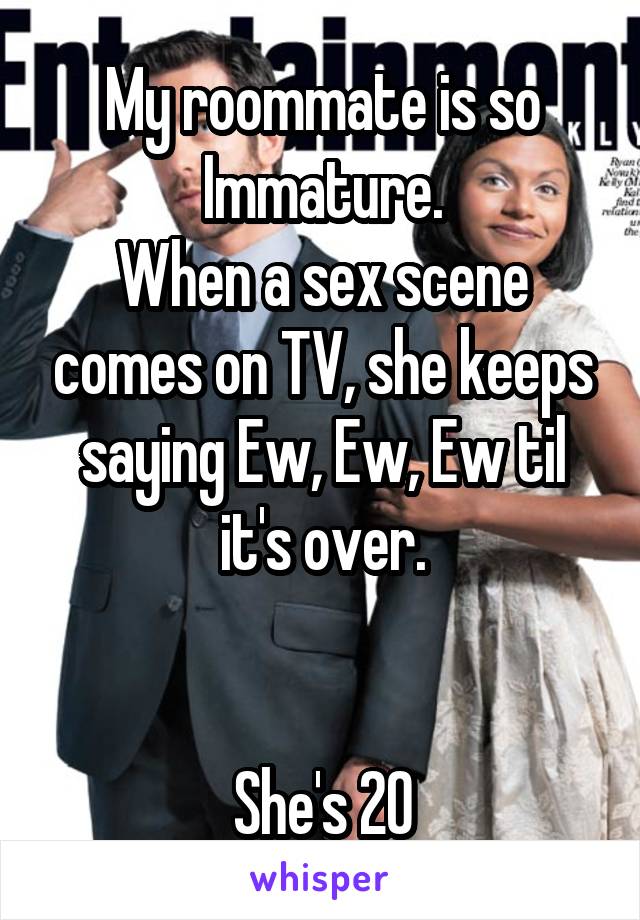 My roommate is so Immature.
When a sex scene comes on TV, she keeps saying Ew, Ew, Ew til it's over.


She's 20