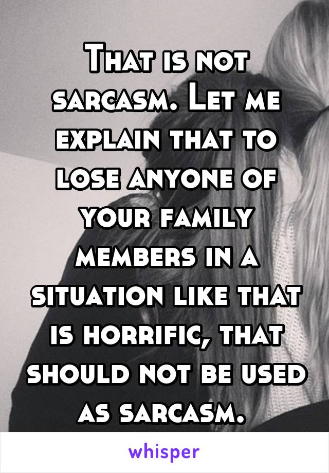 That is not sarcasm. Let me explain that to lose anyone of your family members in a situation like that is horrific, that should not be used as sarcasm. 