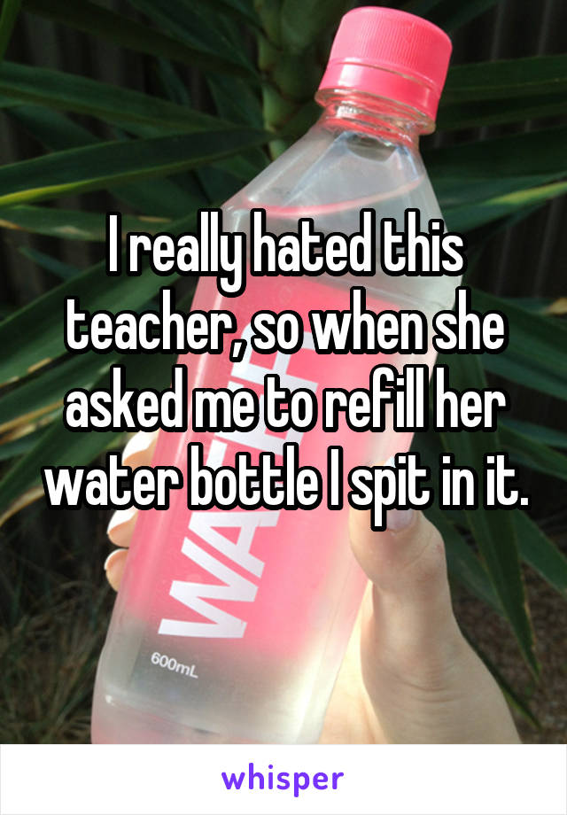 I really hated this teacher, so when she asked me to refill her water bottle I spit in it.
