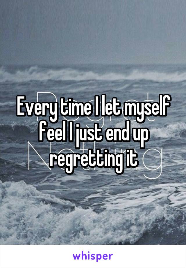 Every time I let myself feel I just end up regretting it