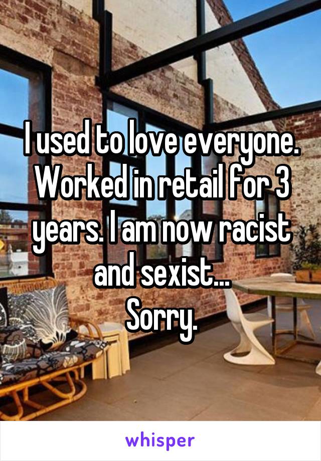 I used to love everyone. Worked in retail for 3 years. I am now racist and sexist...
Sorry.