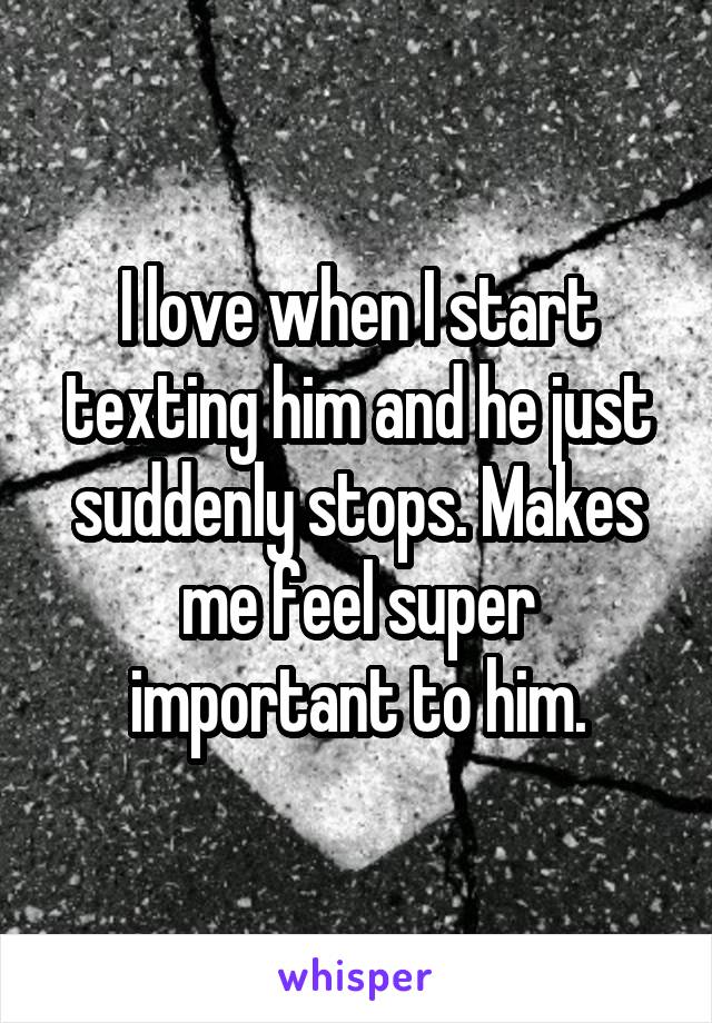 I love when I start texting him and he just suddenly stops. Makes me feel super important to him.