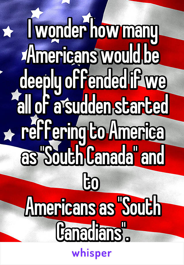 I wonder how many Americans would be deeply offended if we all of a sudden started reffering to America as "South Canada" and to 
Americans as "South Canadians".