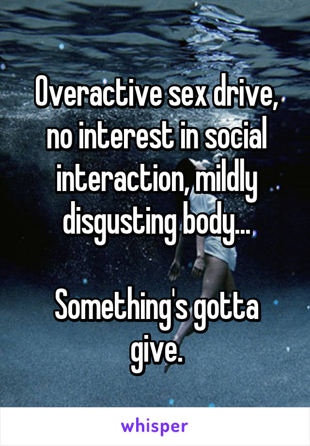 Overactive sex drive, no interest in social interaction, mildly disgusting body...

Something's gotta give.