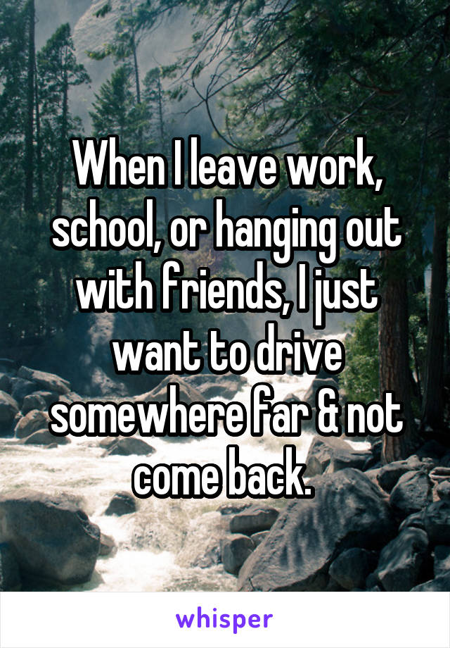 When I leave work, school, or hanging out with friends, I just want to drive somewhere far & not come back. 