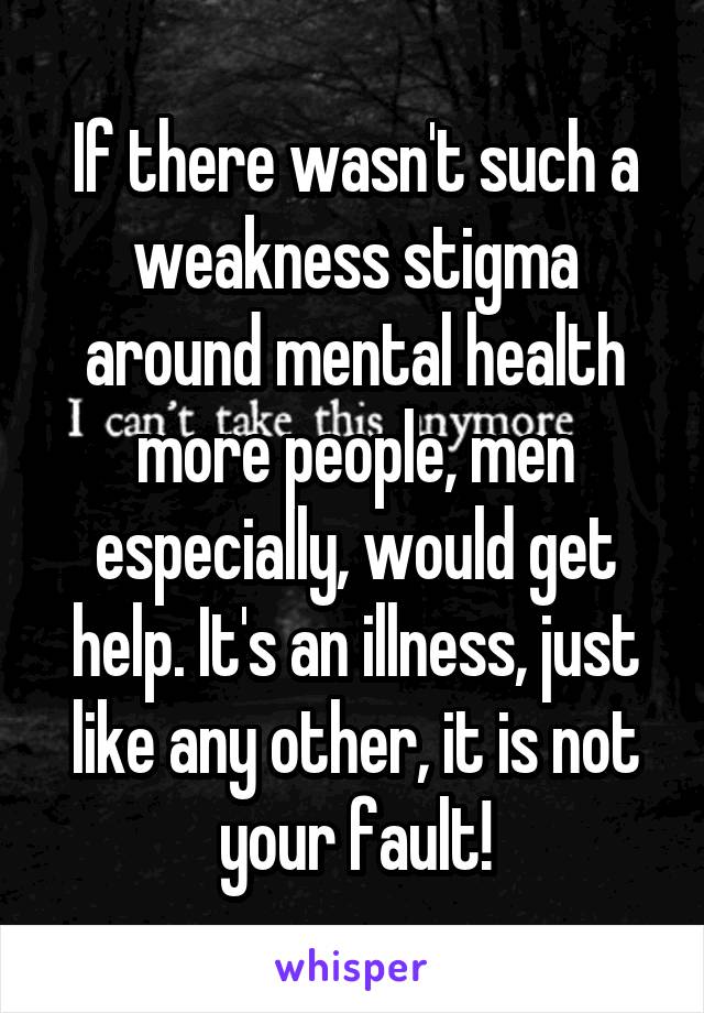 If there wasn't such a weakness stigma around mental health more people, men especially, would get help. It's an illness, just like any other, it is not your fault!