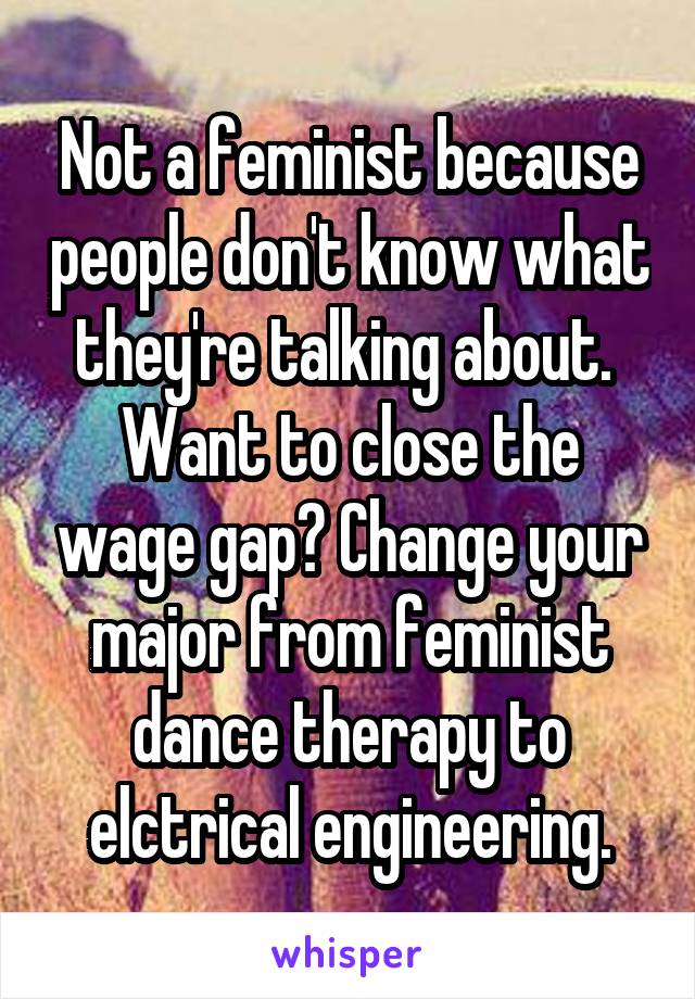 Not a feminist because people don't know what they're talking about.  Want to close the wage gap? Change your major from feminist dance therapy to elctrical engineering.