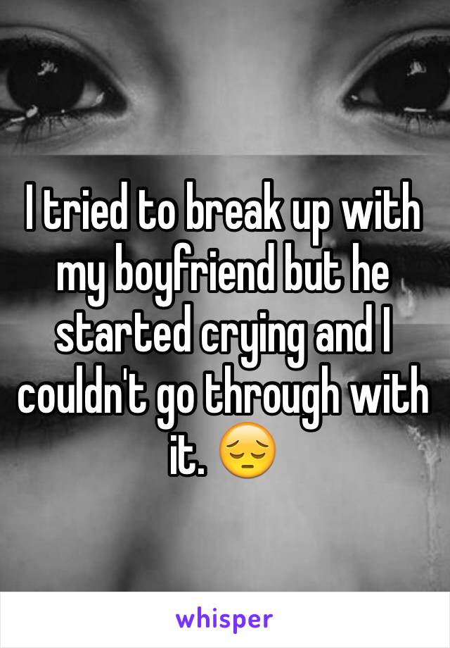 I tried to break up with my boyfriend but he started crying and I couldn't go through with it. 😔