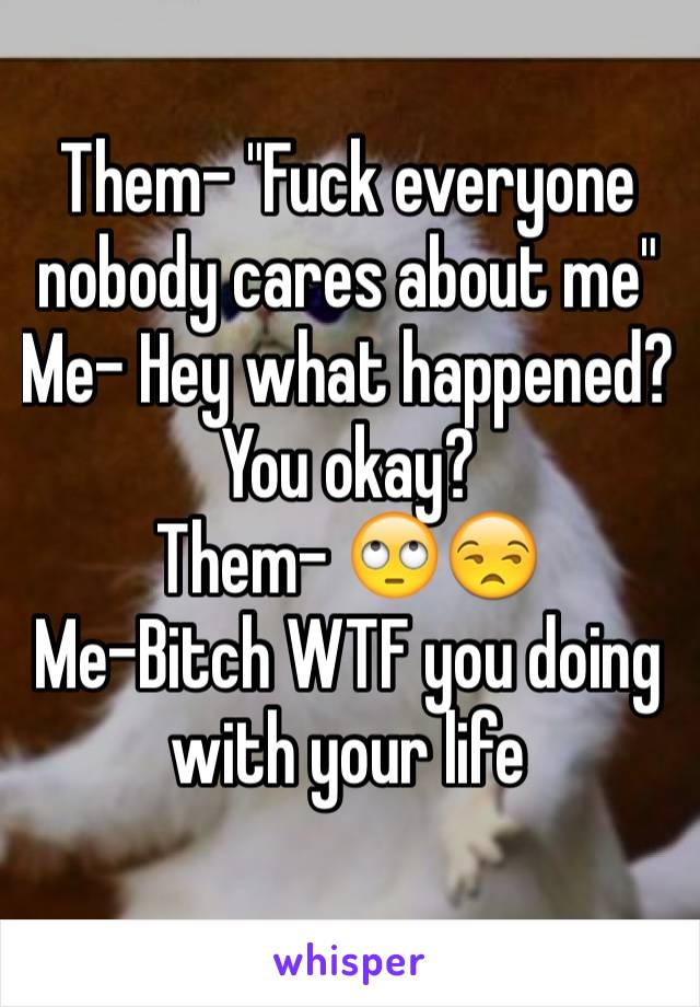 Them- "Fuck everyone nobody cares about me" 
Me- Hey what happened? You okay? 
Them- 🙄😒
Me-Bitch WTF you doing with your life 
