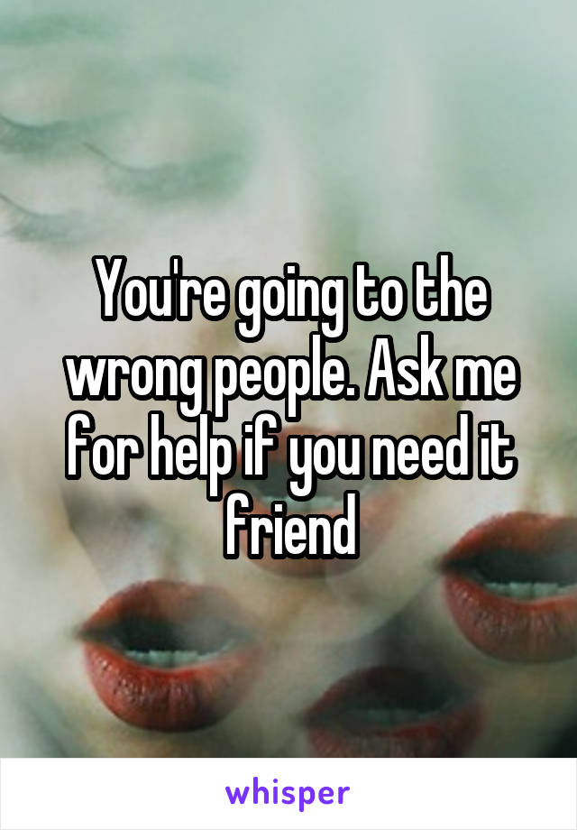 You're going to the wrong people. Ask me for help if you need it friend