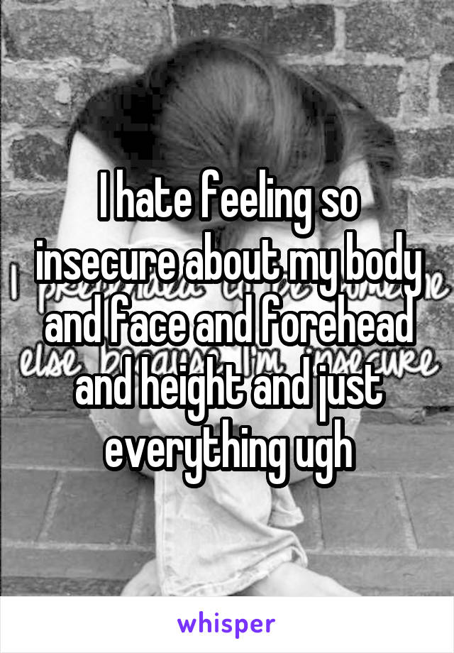 I hate feeling so insecure about my body and face and forehead and height and just everything ugh