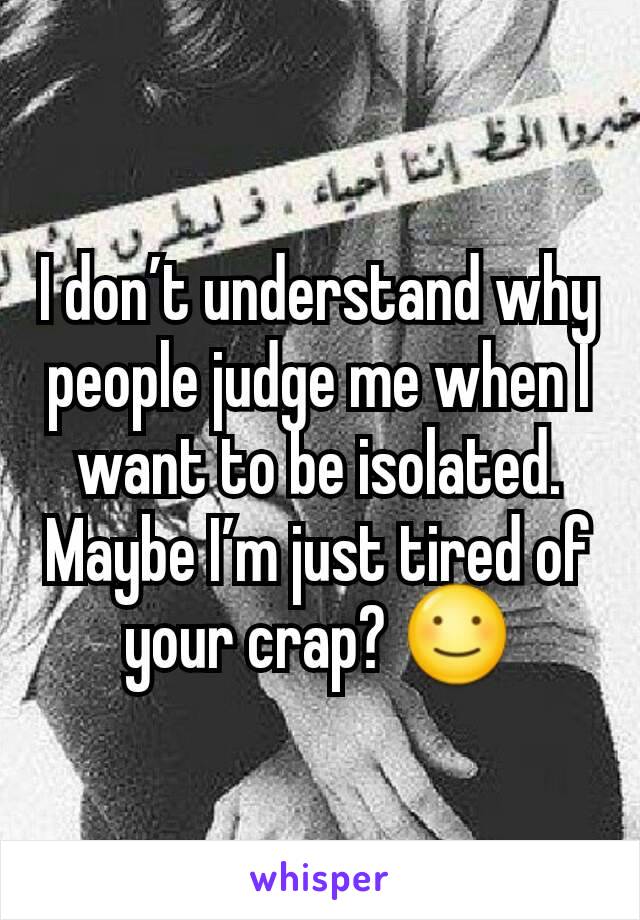 I don’t understand why people judge me when I want to be isolated. Maybe I’m just tired of your crap? ☺