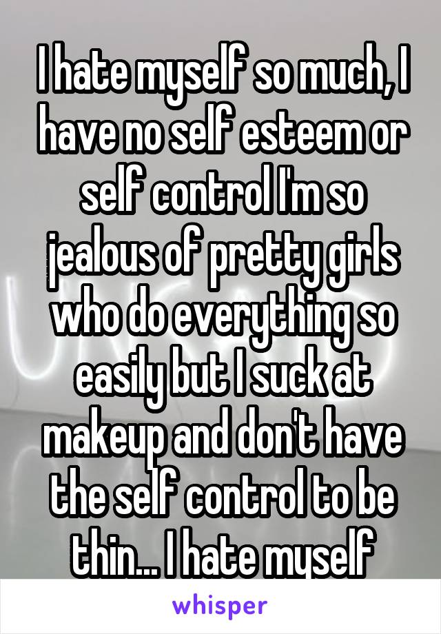 I hate myself so much, I have no self esteem or self control I'm so jealous of pretty girls who do everything so easily but I suck at makeup and don't have the self control to be thin... I hate myself