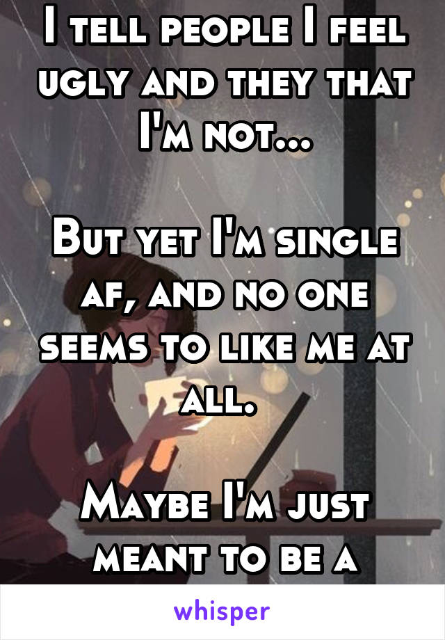 I tell people I feel ugly and they that I'm not...

But yet I'm single af, and no one seems to like me at all. 

Maybe I'm just meant to be a loner. 