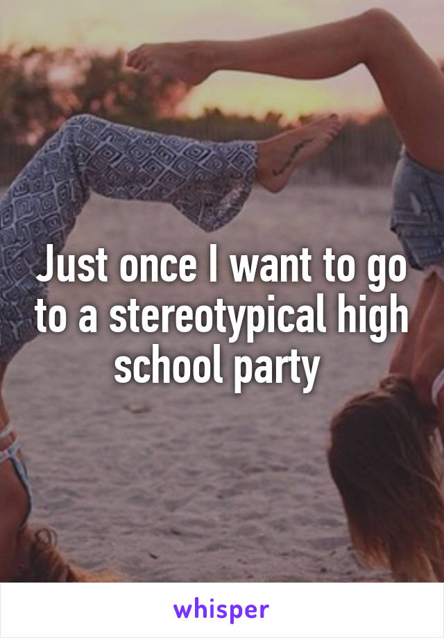 Just once I want to go to a stereotypical high school party 