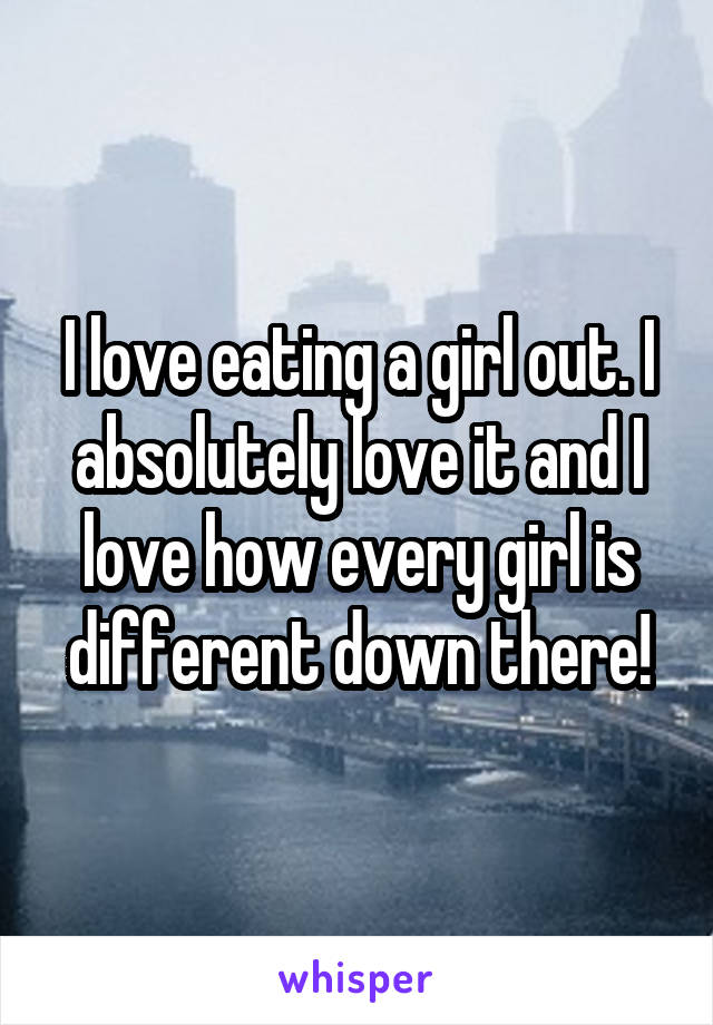 I love eating a girl out. I absolutely love it and I love how every girl is different down there!