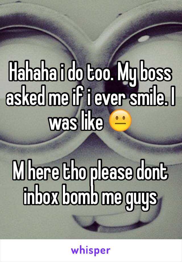 Hahaha i do too. My boss asked me if i ever smile. I was like 😐

M here tho please dont inbox bomb me guys