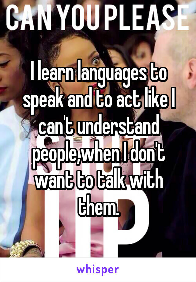 I learn languages to speak and to act like I can't understand people,when I don't want to talk with them.