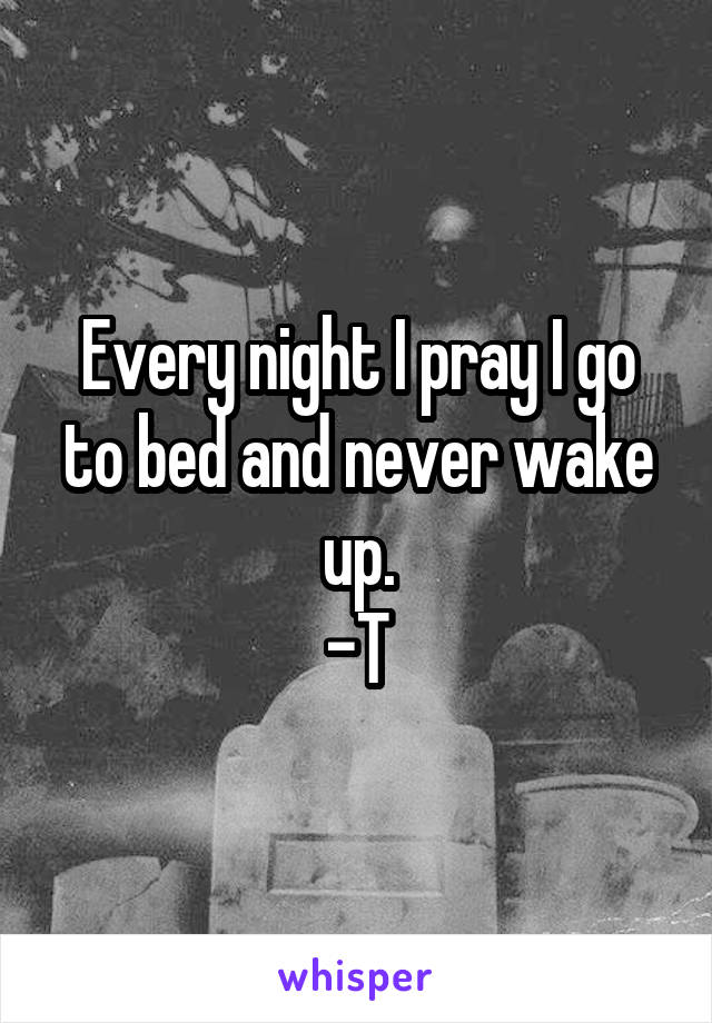 Every night I pray I go to bed and never wake up.
-T