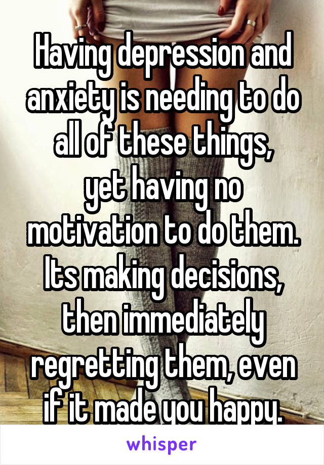 Having depression and anxiety is needing to do all of these things,
yet having no motivation to do them.
Its making decisions, then immediately regretting them, even if it made you happy.