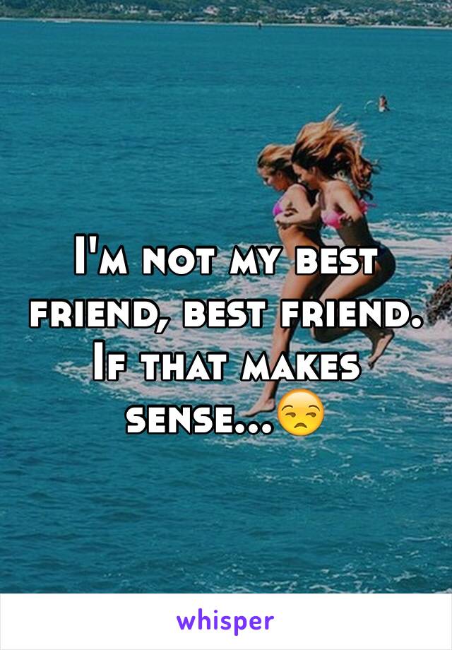 I'm not my best friend, best friend. If that makes sense...😒