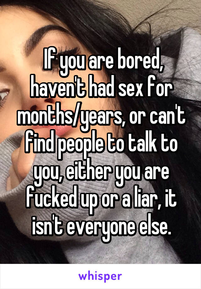  If you are bored, haven't had sex for months/years, or can't find people to talk to you, either you are fucked up or a liar, it isn't everyone else.