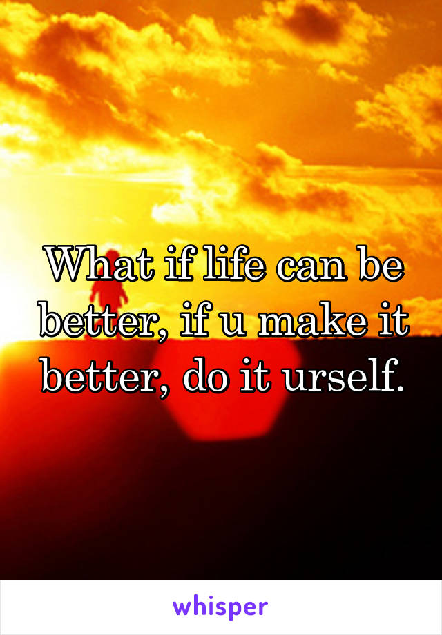 What if life can be better, if u make it better, do it urself.