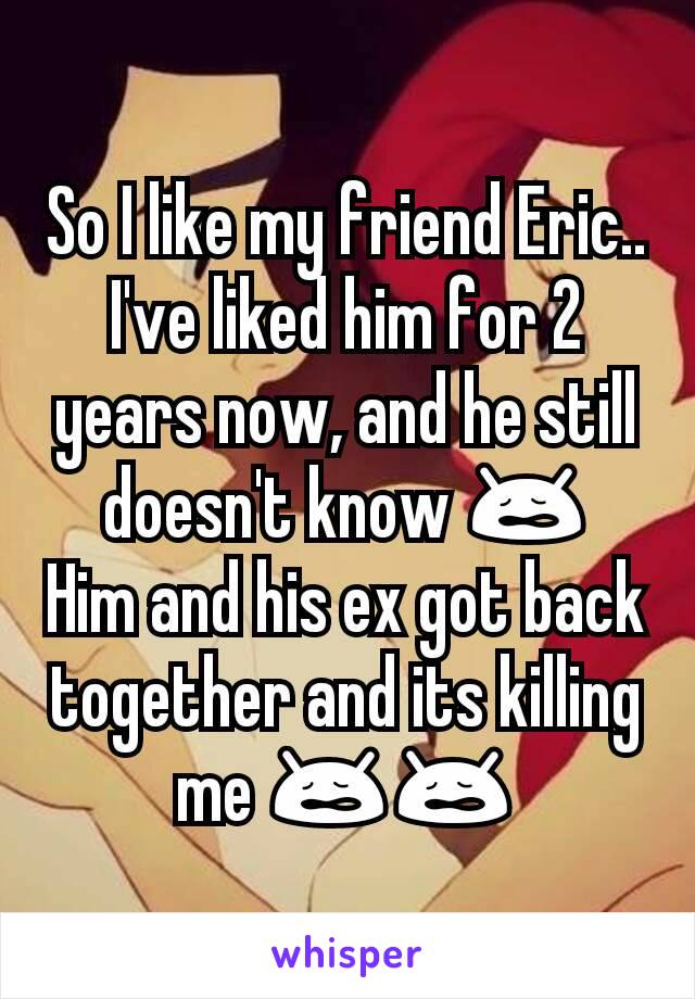 So I like my friend Eric..I've liked him for 2 years now, and he still doesn't know 😩
Him and his ex got back together and its killing me 😩😩