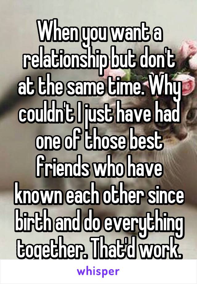 When you want a relationship but don't at the same time. Why couldn't I just have had one of those best friends who have known each other since birth and do everything together. That'd work.