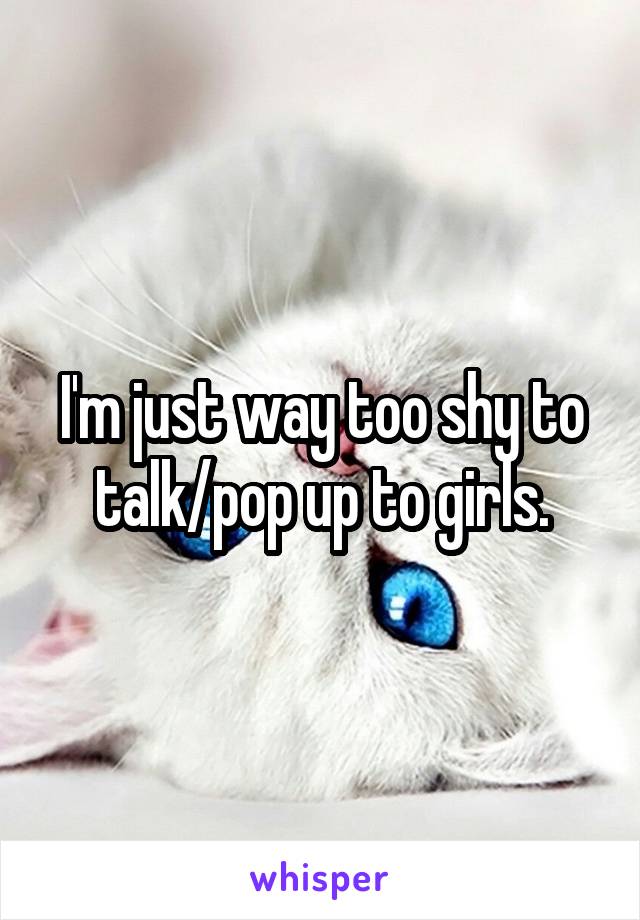 I'm just way too shy to talk/pop up to girls.