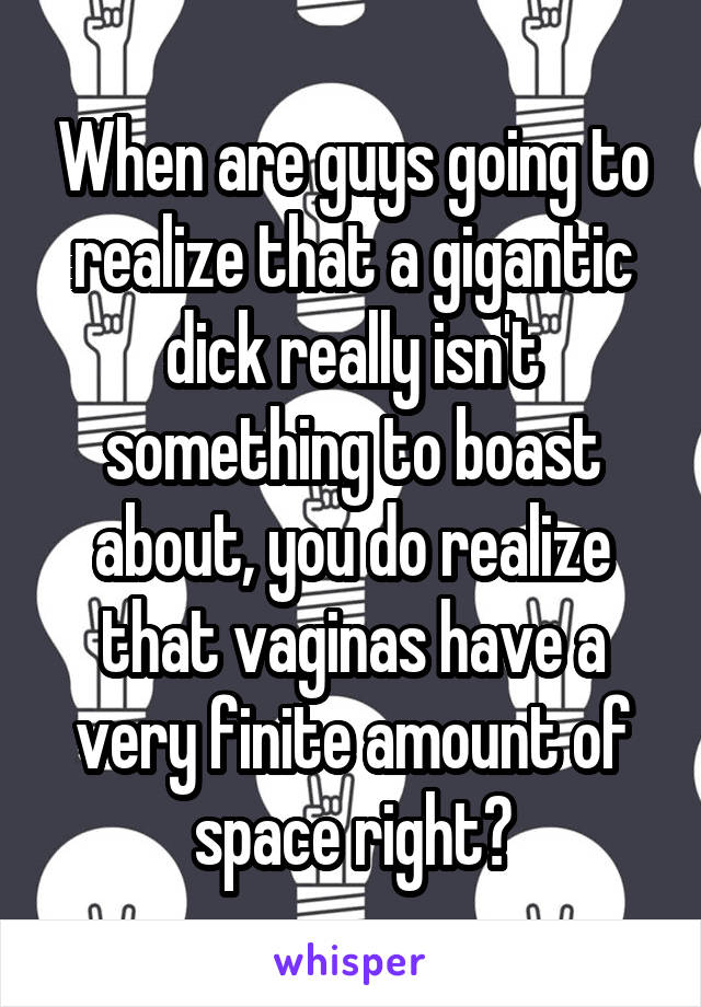 When are guys going to realize that a gigantic dick really isn't something to boast about, you do realize that vaginas have a very finite amount of space right?