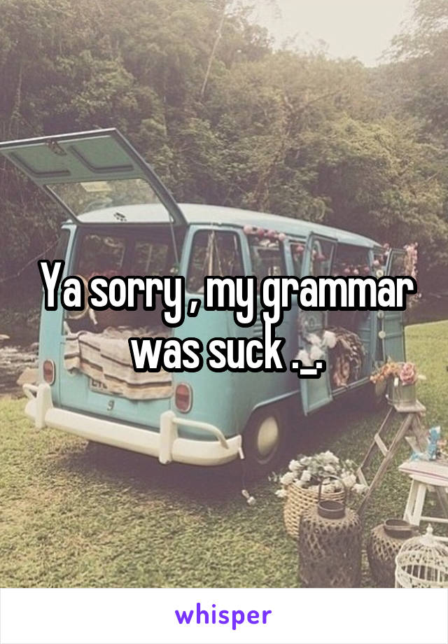 Ya sorry , my grammar was suck ._.