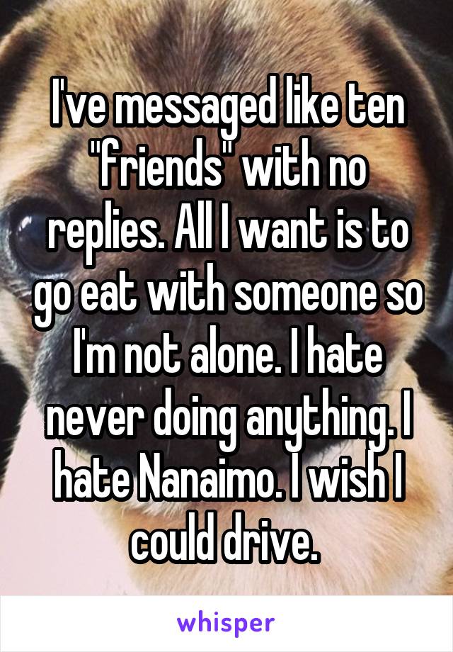 I've messaged like ten "friends" with no replies. All I want is to go eat with someone so I'm not alone. I hate never doing anything. I hate Nanaimo. I wish I could drive. 