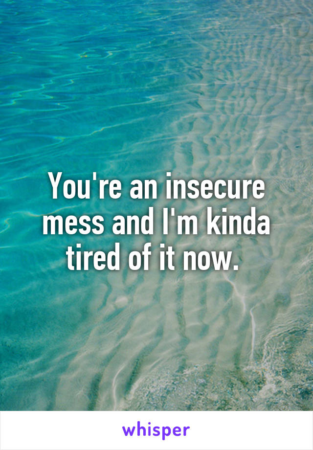 You're an insecure mess and I'm kinda tired of it now. 